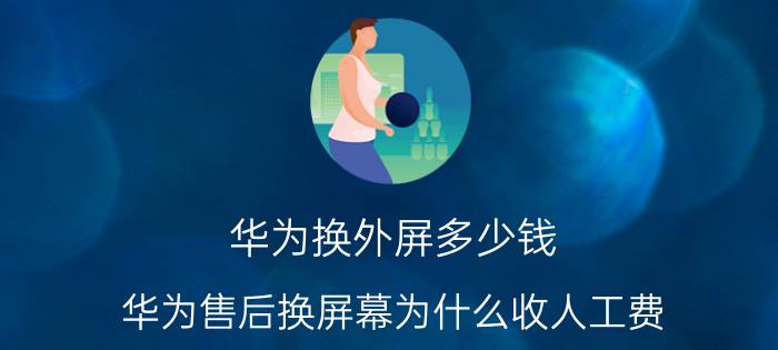 华为换外屏多少钱 华为售后换屏幕为什么收人工费？